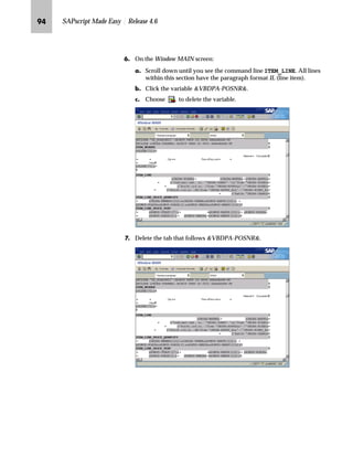 RI SAPscript Made Easy | Release 4.6
OG To activate the changes, choose .
]~…~‚‡€ p‚‡}ˆ m~‘ nŒ‚‡€ ~ i ^}‚ˆ‹
n To delete the content of a line in a window, highlight and delete the
content. Then place the cursor on the empty line and delete the
line.
n To delete an entire block, highlight and delete the block.
]~…~‚‡€ p‚‡}ˆ m~‘ ŽŒ‚‡€ ~ m~‘ ^}‚ˆ‹
n To delete a line in a window, overwrite the line (including the
format column) using spaces.
n To delete an entire block of lines, mark the block by double-clicking
on the format columns of the first and last lines. Choose Delete.
k~†ˆ‚‡€ z _‚~…}
There are several different cases to consider when removing a field.
Case 1: The field is not located with other fields in a command line.
You can remove the field by deleting the command line.
Case 2: The field is located with other fields in a command line. Tabs
do not separate the fields. You can remove the field by changing the
command line. In the command line, highlight the field and delete it.
Case 3: The field is located in a line item table. Tabs separate the
different table columns.
For example, to remove the item number from a sales order
confirmation delete the text ITEM and the subsequent tab in the item
header and move the text Material and Description. Next, delete the
item number variable and move the material number and the
description variables.
After overwriting a line
with spaces, do not
choose Enter because it
will insert an empty line. To exit the
text editor, choose Back.
A command line is
highlighted gray in the PC
Editor.
 