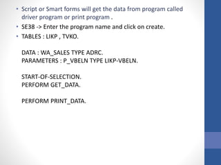• Script or Smart forms will get the data from program called
driver program or print program .
• SE38 -> Enter the program name and click on create.
• TABLES : LIKP , TVKO.
DATA : WA_SALES TYPE ADRC.
PARAMETERS : P_VBELN TYPE LIKP-VBELN.
START-OF-SELECTION.
PERFORM GET_DATA.
PERFORM PRINT_DATA.
 