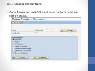 Ex 1 : Creating Delivery Note.
Go to Transaction code SE71 and enter the form name and
click on create.
 