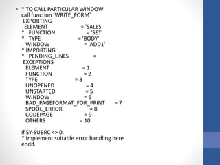 • * TO CALL PARTICULAR WINDOW
call function 'WRITE_FORM'
EXPORTING
ELEMENT = 'SALES'
* FUNCTION = 'SET'
* TYPE = 'BODY'
WINDOW = 'ADD1'
* IMPORTING
* PENDING_LINES =
EXCEPTIONS
ELEMENT = 1
FUNCTION = 2
TYPE = 3
UNOPENED = 4
UNSTARTED = 5
WINDOW = 6
BAD_PAGEFORMAT_FOR_PRINT = 7
SPOOL_ERROR = 8
CODEPAGE = 9
OTHERS = 10
.
if SY-SUBRC <> 0.
* Implement suitable error handling here
endif.
 