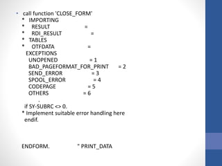 • call function 'CLOSE_FORM'
* IMPORTING
* RESULT =
* RDI_RESULT =
* TABLES
* OTFDATA =
EXCEPTIONS
UNOPENED = 1
BAD_PAGEFORMAT_FOR_PRINT = 2
SEND_ERROR = 3
SPOOL_ERROR = 4
CODEPAGE = 5
OTHERS = 6
.
if SY-SUBRC <> 0.
* Implement suitable error handling here
endif.
ENDFORM. " PRINT_DATA
 
