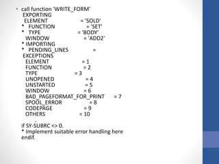 • call function 'WRITE_FORM'
EXPORTING
ELEMENT = 'SOLD'
* FUNCTION = 'SET'
* TYPE = 'BODY'
WINDOW = 'ADD2'
* IMPORTING
* PENDING_LINES =
EXCEPTIONS
ELEMENT = 1
FUNCTION = 2
TYPE = 3
UNOPENED = 4
UNSTARTED = 5
WINDOW = 6
BAD_PAGEFORMAT_FOR_PRINT = 7
SPOOL_ERROR = 8
CODEPAGE = 9
OTHERS = 10
.
if SY-SUBRC <> 0.
* Implement suitable error handling here
endif.
 