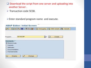  Download the script from one server and uploading into
another Server .
 Transaction code SE38.
Enter standard program name and execute.
 