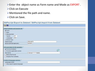 Enter the object name as Form name and Mode as EXPORT .
Click on Execute
Mentioned the file path and name.
Click on Save.
 
