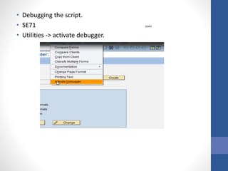• Debugging the script.
• SE71 (stxh)
• Utilities -> activate debugger.
 
