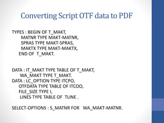 Converting Script OTF data to PDF
TYPES : BEGIN OF T_MAKT,
MATNR TYPE MAKT-MATNR,
SPRAS TYPE MAKT-SPRAS,
MAKTX TYPE MAKT-MAKTX,
END OF T_MAKT.
DATA : IT_MAKT TYPE TABLE OF T_MAKT,
WA_MAKT TYPE T_MAKT.
DATA : LC_OPTION TYPE ITCPO,
OTFDATA TYPE TABLE OF ITCOO,
FILE_SIZE TYPE I,
LINES TYPE TABLE OF TLINE .
SELECT-OPTIONS : S_MATNR FOR WA_MAKT-MATNR.
 