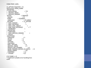 FORM PRINT_DATA .
LC_OPTION-TDGETOTF = 'X'.
call function 'OPEN_FORM'
EXPORTING
* APPLICATION = 'TX'
* ARCHIVE_INDEX =
* ARCHIVE_PARAMS =
DEVICE = 'PRINTER'
DIALOG = 'X'
FORM = 'ZCONERT'
LANGUAGE = SY-LANGU
OPTIONS = LC_OPTION
* MAIL_SENDER =
* MAIL_RECIPIENT =
* MAIL_APPL_OBJECT =
* RAW_DATA_INTERFACE = '*'
* SPONUMIV =
* IMPORTING
* LANGUAGE =
* NEW_ARCHIVE_PARAMS =
* RESULT =
EXCEPTIONS
CANCELED = 1
DEVICE = 2
FORM = 3
OPTIONS = 4
UNCLOSED = 5
MAIL_OPTIONS = 6
ARCHIVE_ERROR = 7
INVALID_FAX_NUMBER = 8
MORE_PARAMS_NEEDED_IN_BATCH = 9
SPOOL_ERROR = 10
CODEPAGE = 11
* OTHERS = 12
.
if SY-SUBRC <> 0.
* Implement suitable error handling here
endif.
 