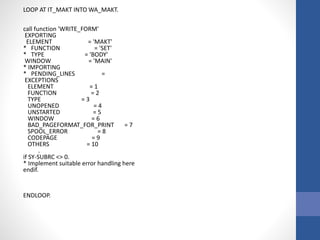 LOOP AT IT_MAKT INTO WA_MAKT.
call function 'WRITE_FORM'
EXPORTING
ELEMENT = 'MAKT'
* FUNCTION = 'SET'
* TYPE = 'BODY'
WINDOW = 'MAIN'
* IMPORTING
* PENDING_LINES =
EXCEPTIONS
ELEMENT = 1
FUNCTION = 2
TYPE = 3
UNOPENED = 4
UNSTARTED = 5
WINDOW = 6
BAD_PAGEFORMAT_FOR_PRINT = 7
SPOOL_ERROR = 8
CODEPAGE = 9
OTHERS = 10
.
if SY-SUBRC <> 0.
* Implement suitable error handling here
endif.
ENDLOOP.
 