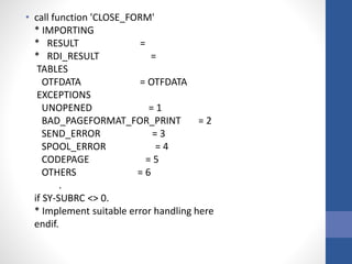 • call function 'CLOSE_FORM'
* IMPORTING
* RESULT =
* RDI_RESULT =
TABLES
OTFDATA = OTFDATA
EXCEPTIONS
UNOPENED = 1
BAD_PAGEFORMAT_FOR_PRINT = 2
SEND_ERROR = 3
SPOOL_ERROR = 4
CODEPAGE = 5
OTHERS = 6
.
if SY-SUBRC <> 0.
* Implement suitable error handling here
endif.
 