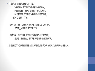 • TYPES : BEGIN OF TY,
VBELN TYPE VBRP-VBELN,
POSNR TYPE VBRP-POSNR,
NETWR TYPE VBRP-NETWR,
END OF TY.
DATA : IT_VBRP TYPE TABLE OF TY,
WA_VBRP TYPE TY.
DATA : TOTAL TYPE VBRP-NETWR,
SUB_TOTAL TYPE VBRP-NETWR.
SELECT-OPTIONS : S_VBELN FOR WA_VBRP-VBELN.
 