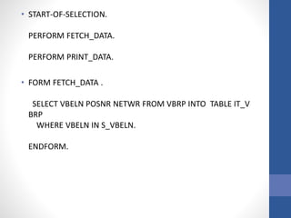 • START-OF-SELECTION.
PERFORM FETCH_DATA.
PERFORM PRINT_DATA.
• FORM FETCH_DATA .
SELECT VBELN POSNR NETWR FROM VBRP INTO TABLE IT_V
BRP
WHERE VBELN IN S_VBELN.
ENDFORM.
 