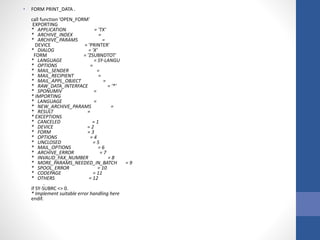 • FORM PRINT_DATA .
call function 'OPEN_FORM'
EXPORTING
* APPLICATION = 'TX'
* ARCHIVE_INDEX =
* ARCHIVE_PARAMS =
DEVICE = 'PRINTER'
* DIALOG = 'X'
FORM = 'ZSUBNDTOT'
* LANGUAGE = SY-LANGU
* OPTIONS =
* MAIL_SENDER =
* MAIL_RECIPIENT =
* MAIL_APPL_OBJECT =
* RAW_DATA_INTERFACE = '*'
* SPONUMIV =
* IMPORTING
* LANGUAGE =
* NEW_ARCHIVE_PARAMS =
* RESULT =
* EXCEPTIONS
* CANCELED = 1
* DEVICE = 2
* FORM = 3
* OPTIONS = 4
* UNCLOSED = 5
* MAIL_OPTIONS = 6
* ARCHIVE_ERROR = 7
* INVALID_FAX_NUMBER = 8
* MORE_PARAMS_NEEDED_IN_BATCH = 9
* SPOOL_ERROR = 10
* CODEPAGE = 11
* OTHERS = 12
.
if SY-SUBRC <> 0.
* Implement suitable error handling here
endif.
 