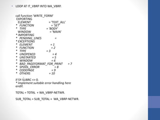• LOOP AT IT_VBRP INTO WA_VBRP.
call function 'WRITE_FORM'
EXPORTING
ELEMENT = 'TEXT_ALL'
* FUNCTION = 'SET'
* TYPE = 'BODY'
WINDOW = 'MAIN'
* IMPORTING
* PENDING_LINES =
* EXCEPTIONS
* ELEMENT = 1
* FUNCTION = 2
* TYPE = 3
* UNOPENED = 4
* UNSTARTED = 5
* WINDOW = 6
* BAD_PAGEFORMAT_FOR_PRINT = 7
* SPOOL_ERROR = 8
* CODEPAGE = 9
* OTHERS = 10
.
if SY-SUBRC <> 0.
* Implement suitable error handling here
endif.
TOTAL = TOTAL + WA_VBRP-NETWR.
SUB_TOTAL = SUB_TOTAL + WA_VBRP-NETWR.
 