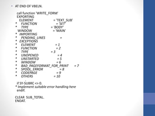 • AT END OF VBELN.
call function 'WRITE_FORM'
EXPORTING
ELEMENT = 'TEXT_SUB'
* FUNCTION = 'SET'
* TYPE = 'BODY'
WINDOW = 'MAIN'
* IMPORTING
* PENDING_LINES =
* EXCEPTIONS
* ELEMENT = 1
* FUNCTION = 2
* TYPE = 3
* UNOPENED = 4
* UNSTARTED = 5
* WINDOW = 6
* BAD_PAGEFORMAT_FOR_PRINT = 7
* SPOOL_ERROR = 8
* CODEPAGE = 9
* OTHERS = 10
.
if SY-SUBRC <> 0.
* Implement suitable error handling here
endif.
CLEAR SUB_TOTAL.
ENDAT.
 
