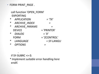 • FORM PRINT_PAGE .
call function 'OPEN_FORM'
EXPORTING
* APPLICATION = 'TX'
* ARCHIVE_INDEX =
* ARCHIVE_PARAMS =
DEVICE = 'PRINTER'
* DIALOG = 'X'
FORM = 'ZCONTROL'
* LANGUAGE = SY-LANGU
* OPTIONS =
.
if SY-SUBRC <> 0.
* Implement suitable error handling here
endif.
 