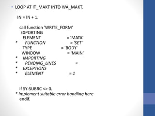 • LOOP AT IT_MAKT INTO WA_MAKT.
IN = IN + 1.
call function 'WRITE_FORM'
EXPORTING
ELEMENT = 'MATA'
* FUNCTION = 'SET'
TYPE = 'BODY'
WINDOW = 'MAIN'
* IMPORTING
* PENDING_LINES =
* EXCEPTIONS
* ELEMENT = 1
.
if SY-SUBRC <> 0.
* Implement suitable error handling here
endif.
 