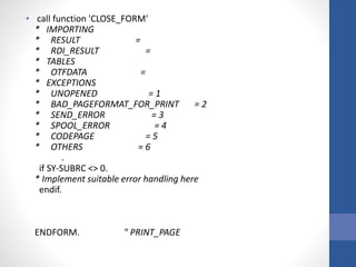 • call function 'CLOSE_FORM'
* IMPORTING
* RESULT =
* RDI_RESULT =
* TABLES
* OTFDATA =
* EXCEPTIONS
* UNOPENED = 1
* BAD_PAGEFORMAT_FOR_PRINT = 2
* SEND_ERROR = 3
* SPOOL_ERROR = 4
* CODEPAGE = 5
* OTHERS = 6
.
if SY-SUBRC <> 0.
* Implement suitable error handling here
endif.
ENDFORM. " PRINT_PAGE
 