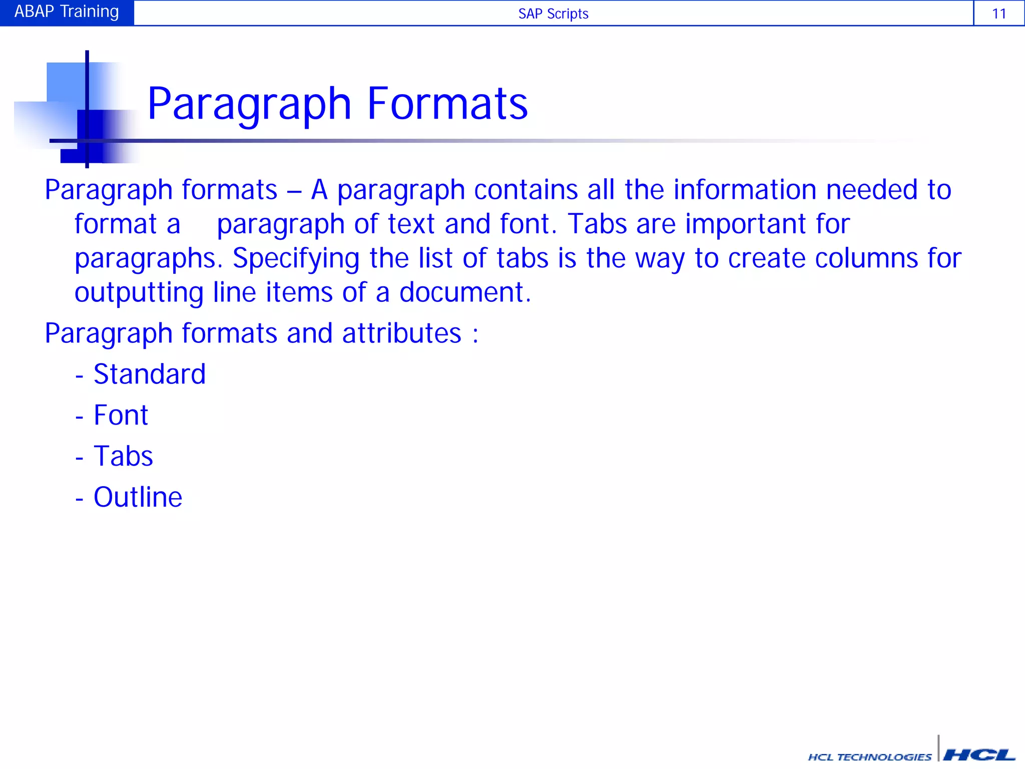 ABAP Training SAP Scripts 11
Paragraph Formats
Paragraph formats – A paragraph contains all the information needed to
format a paragraph of text and font. Tabs are important for
paragraphs. Specifying the list of tabs is the way to create columns for
outputting line items of a document.
Paragraph formats and attributes :
- Standard
- Font
- Tabs
- Outline
 