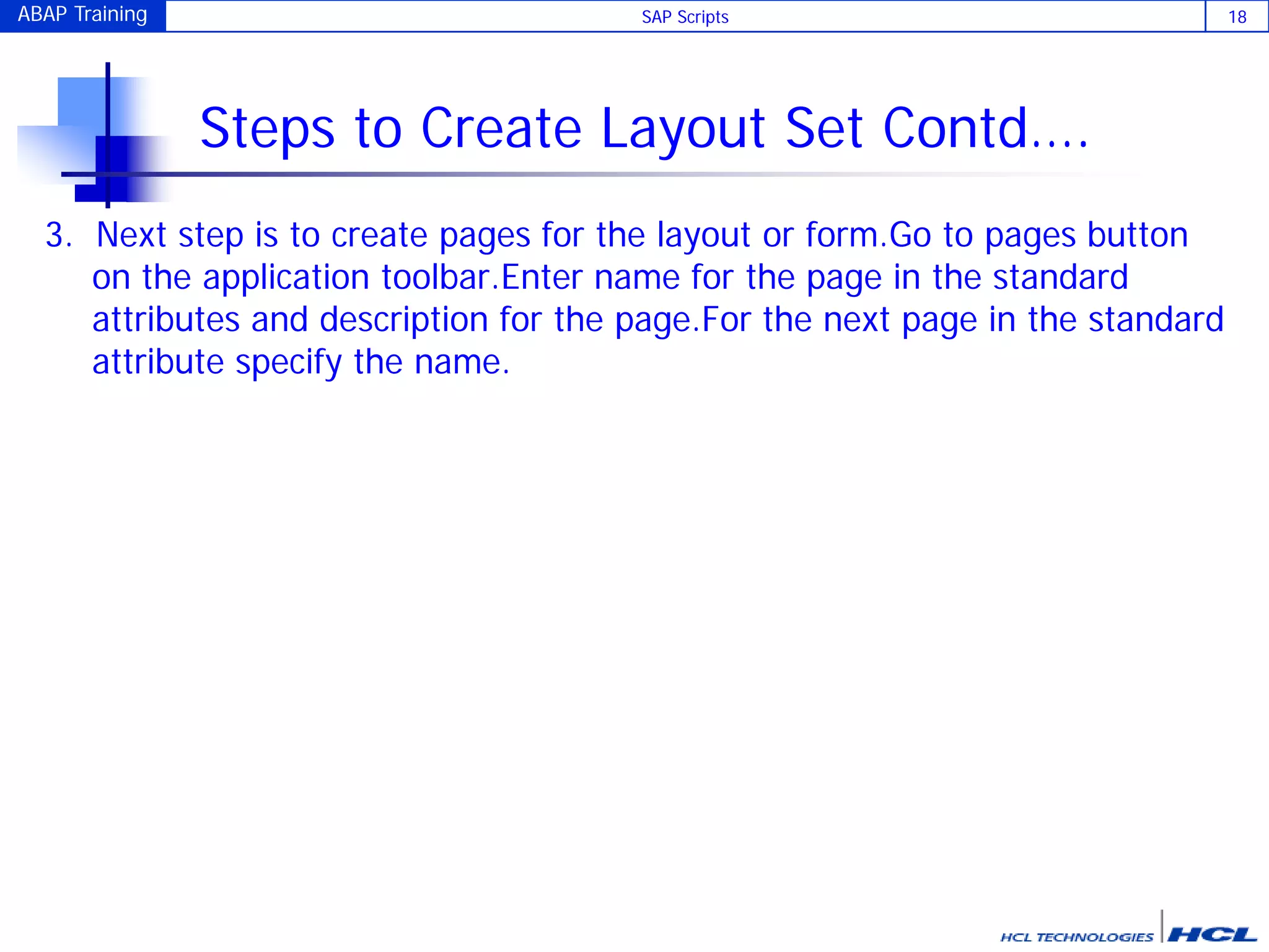 ABAP Training SAP Scripts 18
Steps to Create Layout Set Contd….
3. Next step is to create pages for the layout or form.Go to pages button
on the application toolbar.Enter name for the page in the standard
attributes and description for the page.For the next page in the standard
attribute specify the name.
 