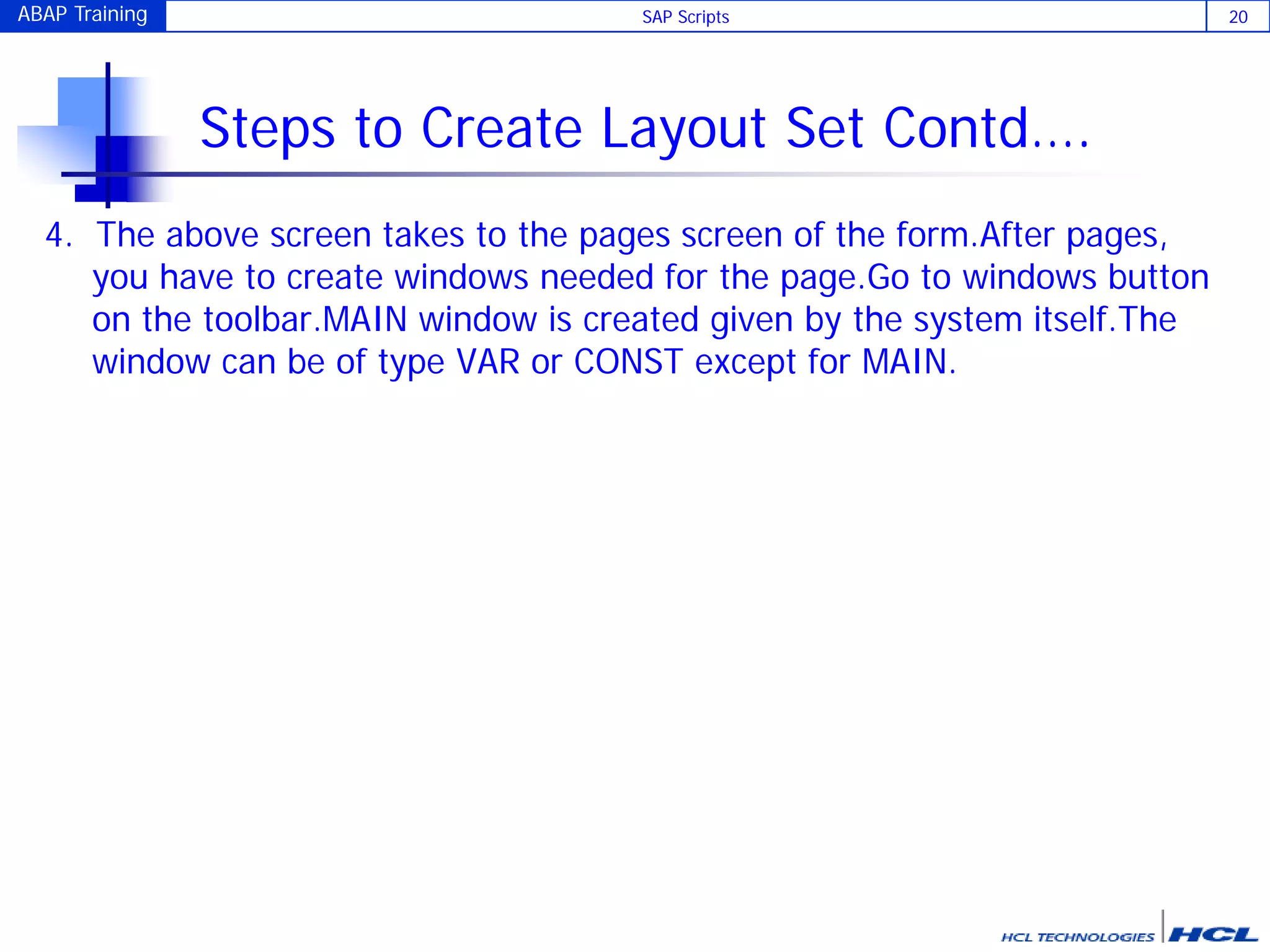ABAP Training SAP Scripts 20
Steps to Create Layout Set Contd….
4. The above screen takes to the pages screen of the form.After pages,
you have to create windows needed for the page.Go to windows button
on the toolbar.MAIN window is created given by the system itself.The
window can be of type VAR or CONST except for MAIN.
 