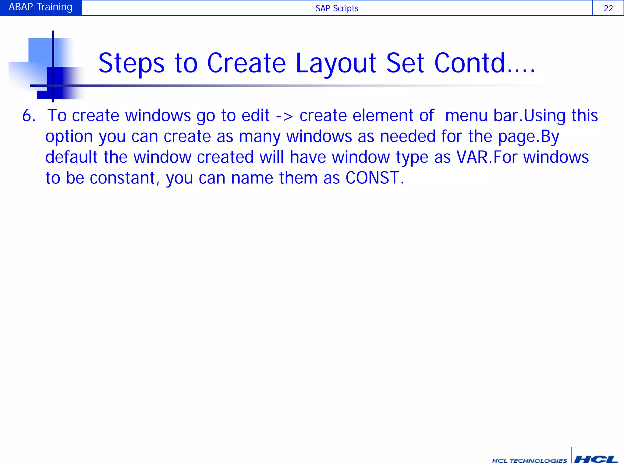 ABAP Training SAP Scripts 22
Steps to Create Layout Set Contd….
6. To create windows go to edit -> create element of menu bar.Using this
option you can create as many windows as needed for the page.By
default the window created will have window type as VAR.For windows
to be constant, you can name them as CONST.
 