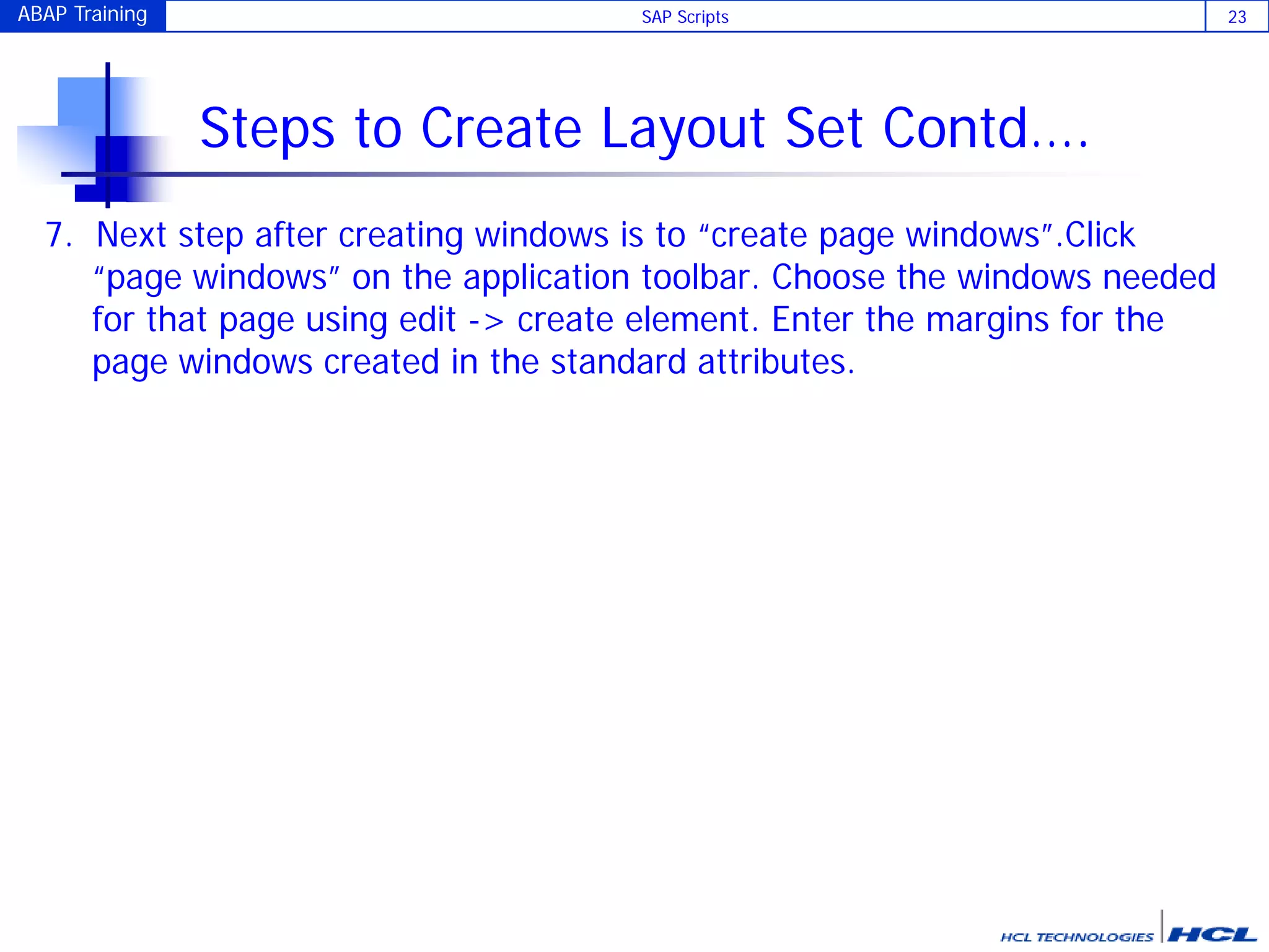 ABAP Training SAP Scripts 23
Steps to Create Layout Set Contd….
7. Next step after creating windows is to “create page windows”.Click
“page windows” on the application toolbar. Choose the windows needed
for that page using edit -> create element. Enter the margins for the
page windows created in the standard attributes.
 