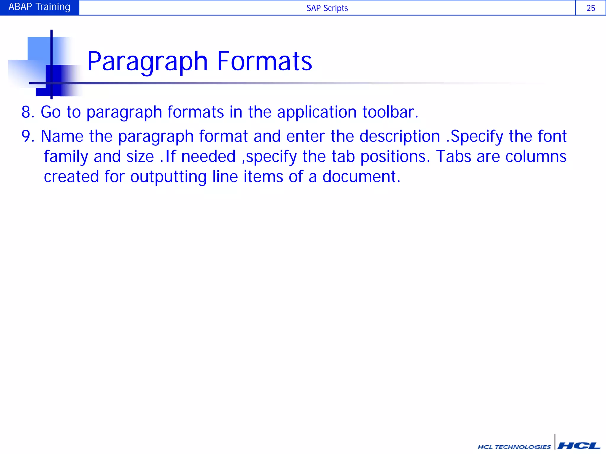ABAP Training SAP Scripts 25
Paragraph Formats
8. Go to paragraph formats in the application toolbar.
9. Name the paragraph format and enter the description .Specify the font
family and size .If needed ,specify the tab positions. Tabs are columns
created for outputting line items of a document.
 