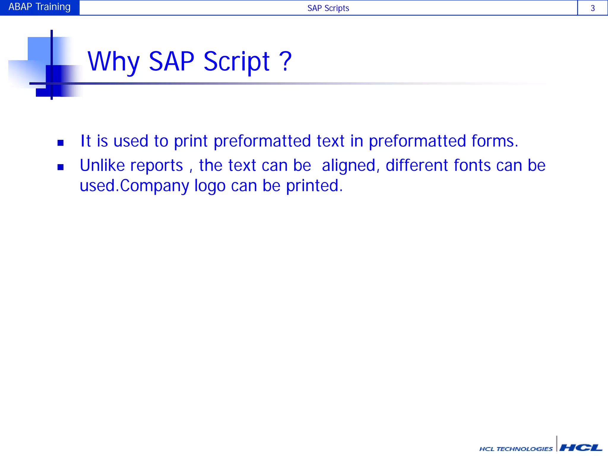 ABAP Training SAP Scripts 3
Why SAP Script ?
 It is used to print preformatted text in preformatted forms.
 Unlike reports , the text can be aligned, different fonts can be
used.Company logo can be printed.
 