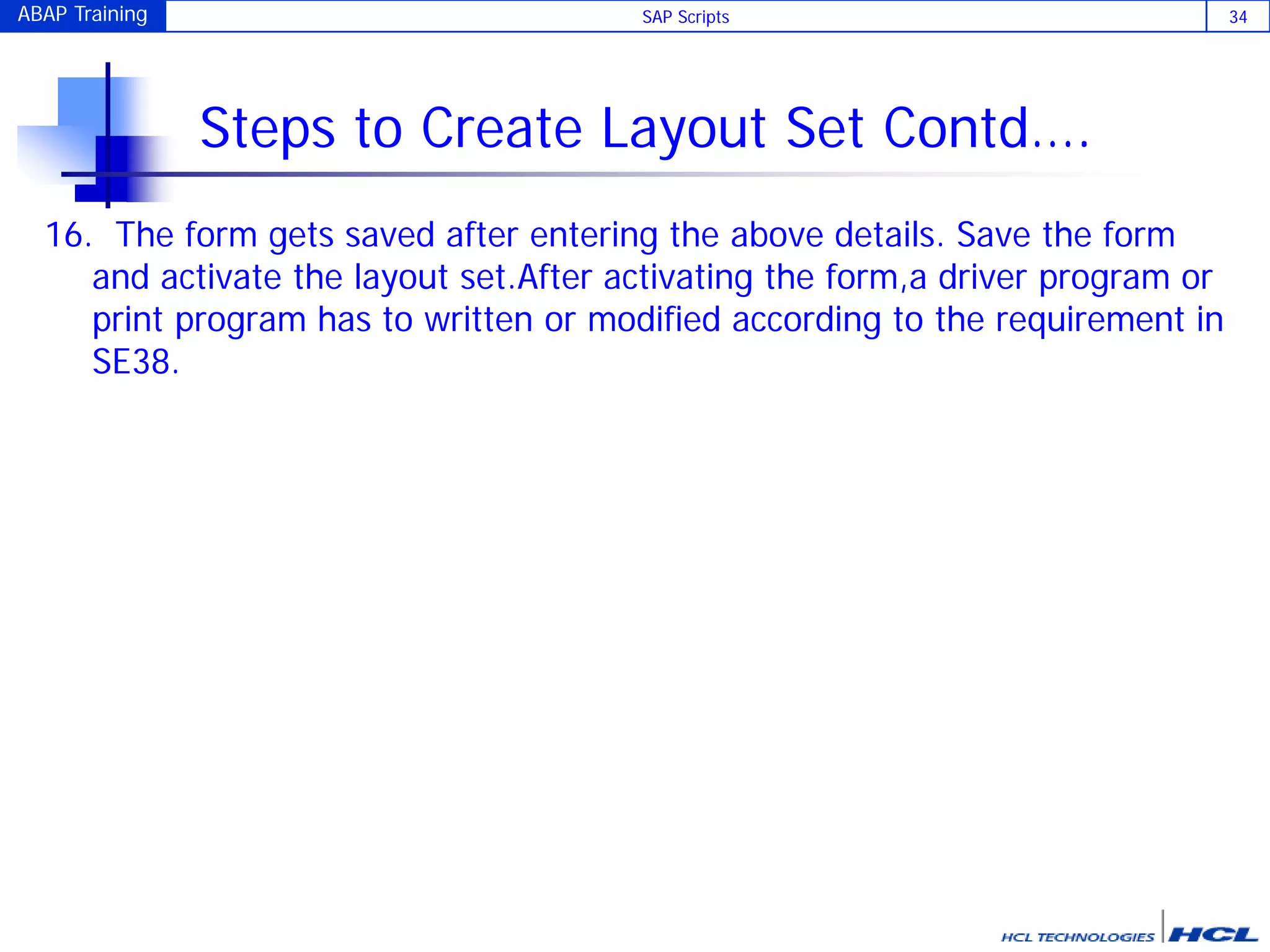 ABAP Training SAP Scripts 34
Steps to Create Layout Set Contd….
16. The form gets saved after entering the above details. Save the form
and activate the layout set.After activating the form,a driver program or
print program has to written or modified according to the requirement in
SE38.
 