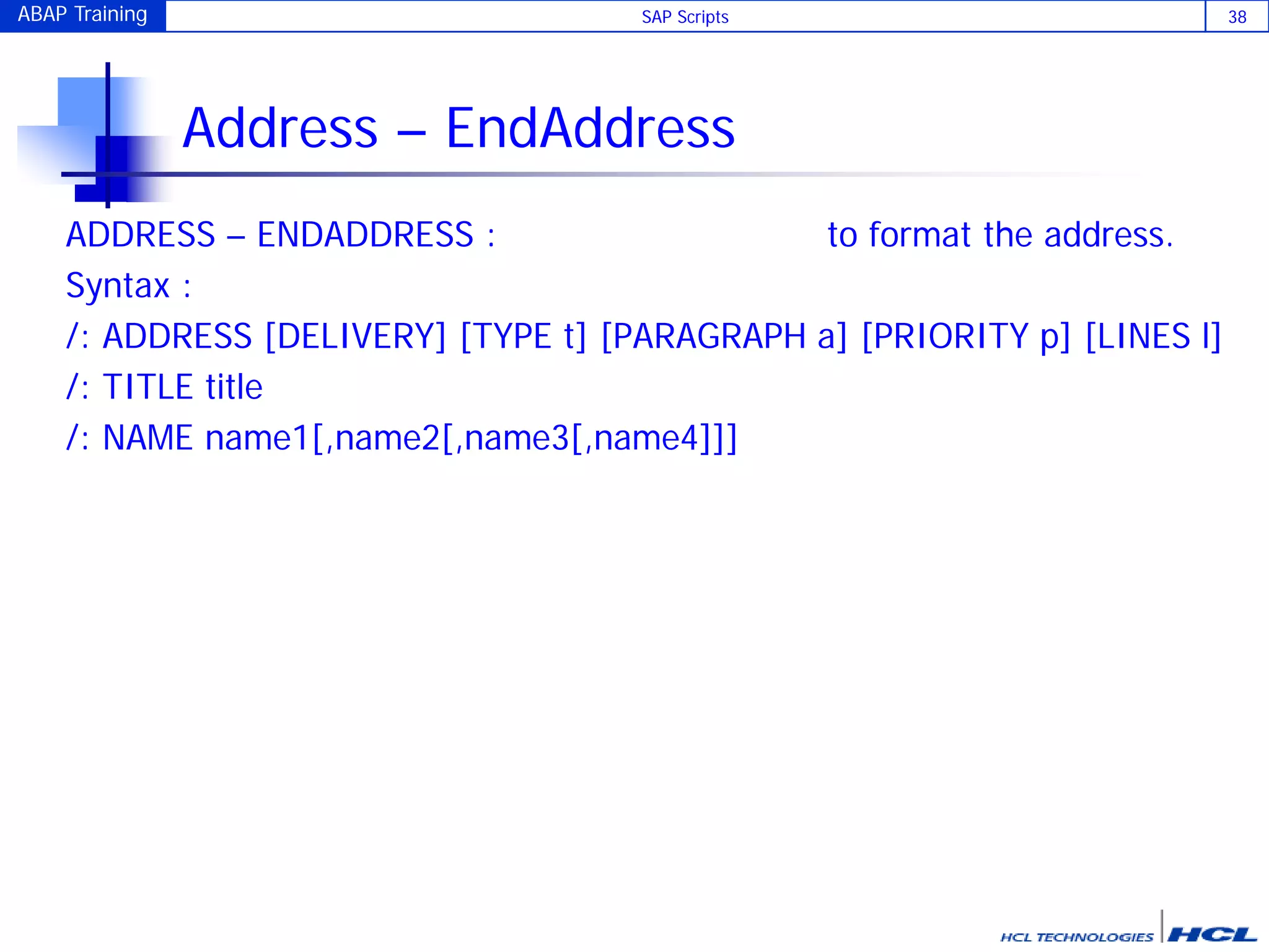 ABAP Training SAP Scripts 38
Address – EndAddress
ADDRESS – ENDADDRESS : to format the address.
Syntax :
/: ADDRESS [DELIVERY] [TYPE t] [PARAGRAPH a] [PRIORITY p] [LINES l]
/: TITLE title
/: NAME name1[,name2[,name3[,name4]]]
 