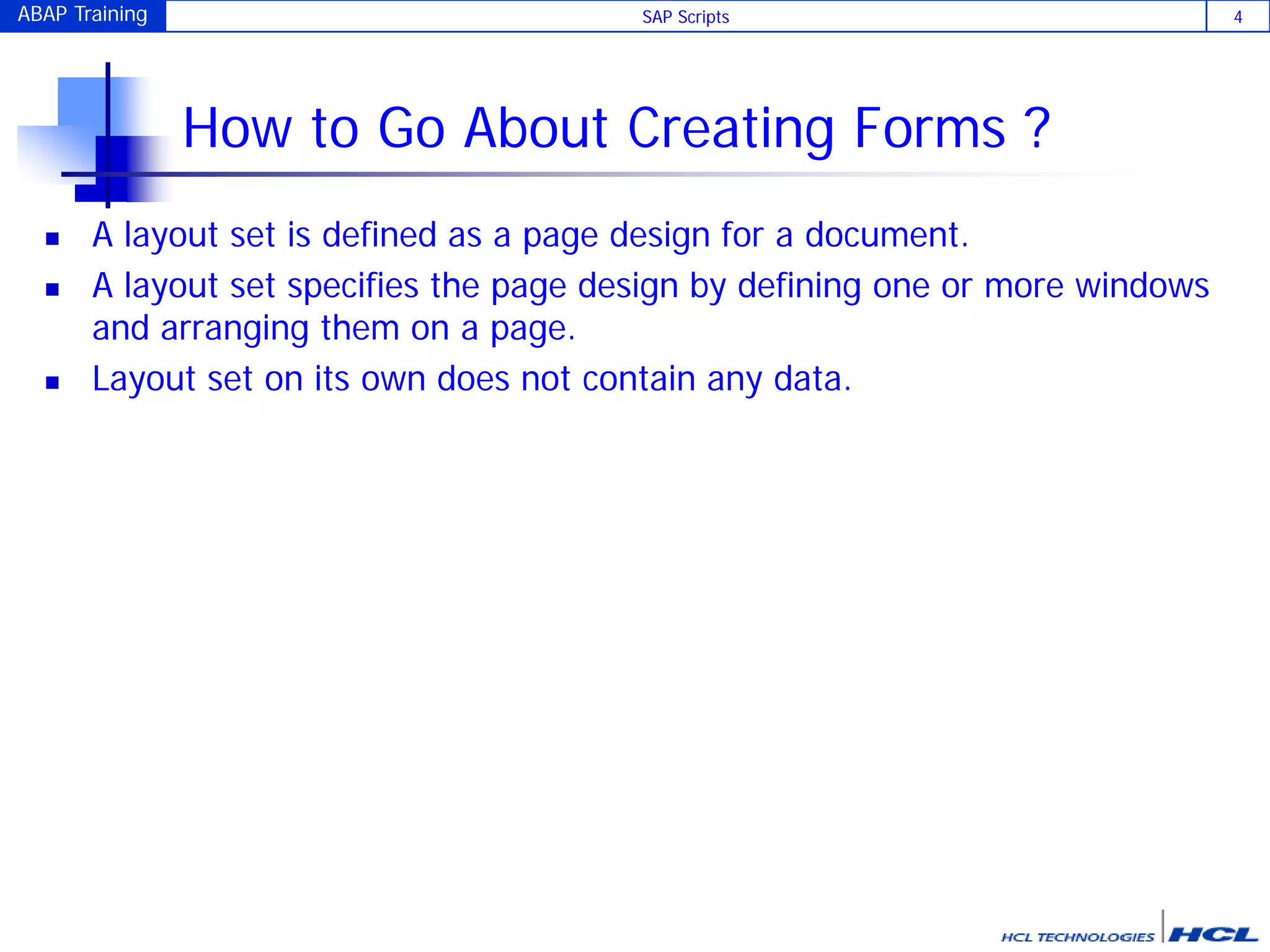 ABAP Training SAP Scripts 4
How to Go About Creating Forms ?
 A layout set is defined as a page design for a document.
 A layout set specifies the page design by defining one or more windows
and arranging them on a page.
 Layout set on its own does not contain any data.
 