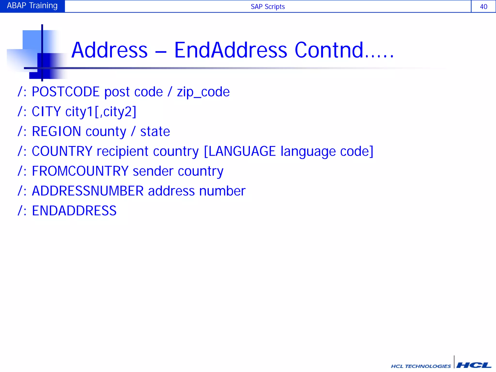 ABAP Training SAP Scripts 40
Address – EndAddress Contnd…..
/: POSTCODE post code / zip_code
/: CITY city1[,city2]
/: REGION county / state
/: COUNTRY recipient country [LANGUAGE language code]
/: FROMCOUNTRY sender country
/: ADDRESSNUMBER address number
/: ENDADDRESS
 