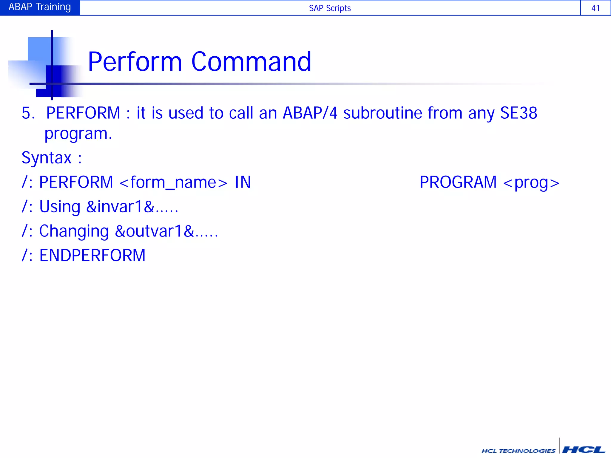 ABAP Training SAP Scripts 41
Perform Command
5. PERFORM : it is used to call an ABAP/4 subroutine from any SE38
program.
Syntax :
/: PERFORM <form_name> IN PROGRAM <prog>
/: Using &invar1&…..
/: Changing &outvar1&…..
/: ENDPERFORM
 