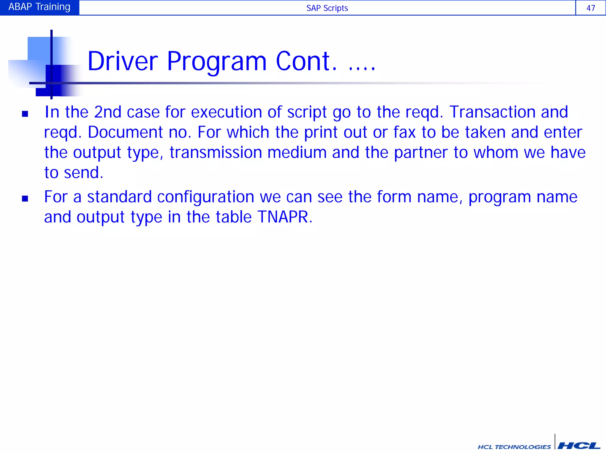 ABAP Training SAP Scripts 47
Driver Program Cont. ….
 In the 2nd case for execution of script go to the reqd. Transaction and
reqd. Document no. For which the print out or fax to be taken and enter
the output type, transmission medium and the partner to whom we have
to send.
 For a standard configuration we can see the form name, program name
and output type in the table TNAPR.
 