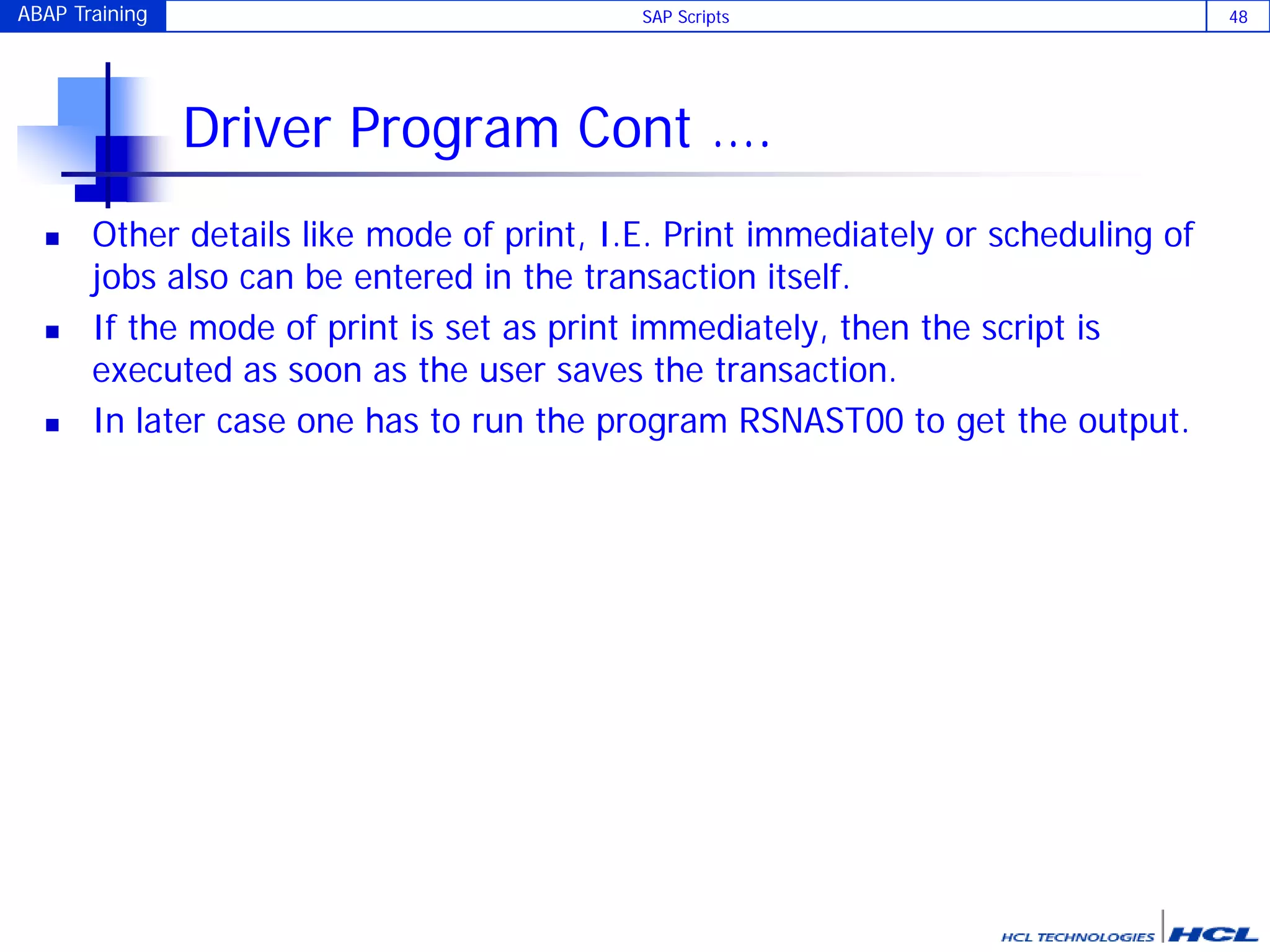 ABAP Training SAP Scripts 48
Driver Program Cont ….
 Other details like mode of print, I.E. Print immediately or scheduling of
jobs also can be entered in the transaction itself.
 If the mode of print is set as print immediately, then the script is
executed as soon as the user saves the transaction.
 In later case one has to run the program RSNAST00 to get the output.
 