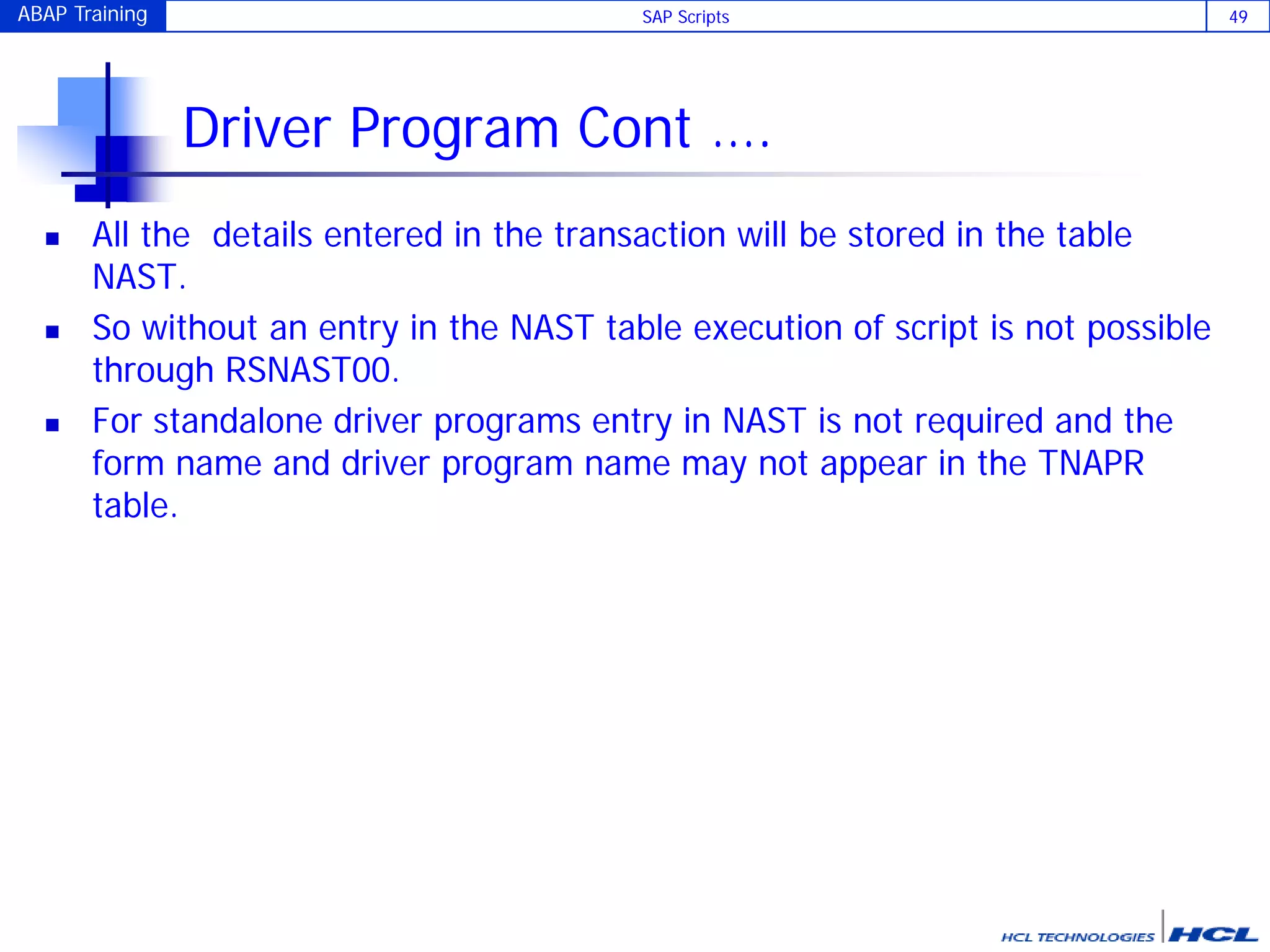 ABAP Training SAP Scripts 49
Driver Program Cont ….
 All the details entered in the transaction will be stored in the table
NAST.
 So without an entry in the NAST table execution of script is not possible
through RSNAST00.
 For standalone driver programs entry in NAST is not required and the
form name and driver program name may not appear in the TNAPR
table.
 