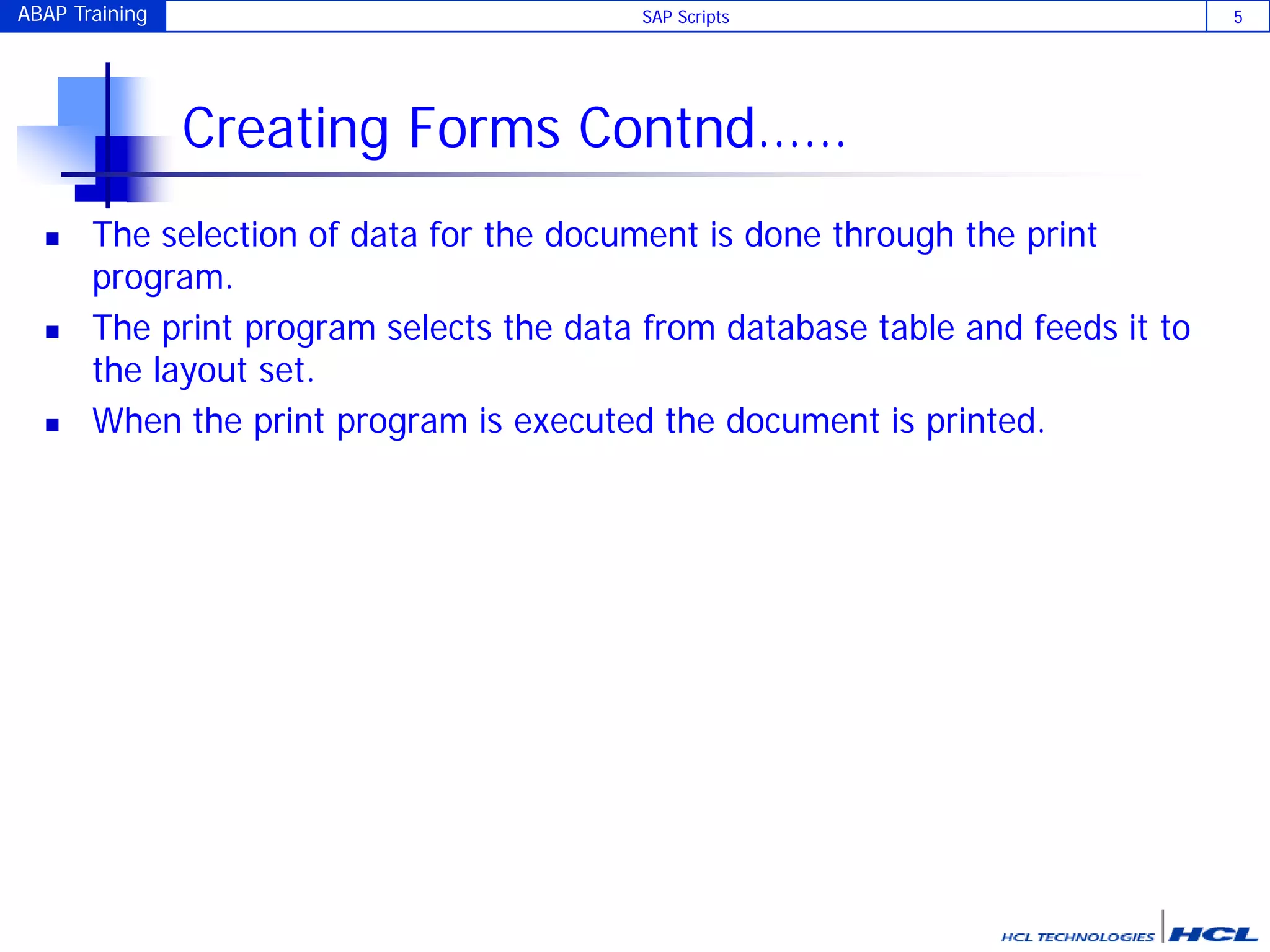 ABAP Training SAP Scripts 5
Creating Forms Contnd……
 The selection of data for the document is done through the print
program.
 The print program selects the data from database table and feeds it to
the layout set.
 When the print program is executed the document is printed.
 