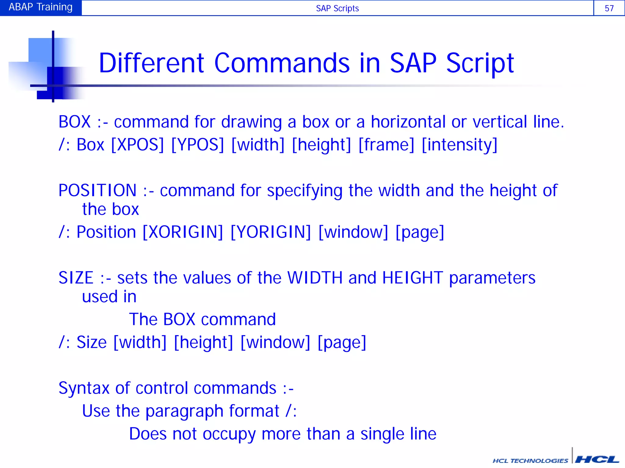 ABAP Training SAP Scripts 57
Different Commands in SAP Script
BOX :- command for drawing a box or a horizontal or vertical line.
/: Box [XPOS] [YPOS] [width] [height] [frame] [intensity]
POSITION :- command for specifying the width and the height of
the box
/: Position [XORIGIN] [YORIGIN] [window] [page]
SIZE :- sets the values of the WIDTH and HEIGHT parameters
used in
The BOX command
/: Size [width] [height] [window] [page]
Syntax of control commands :-
Use the paragraph format /:
Does not occupy more than a single line
 