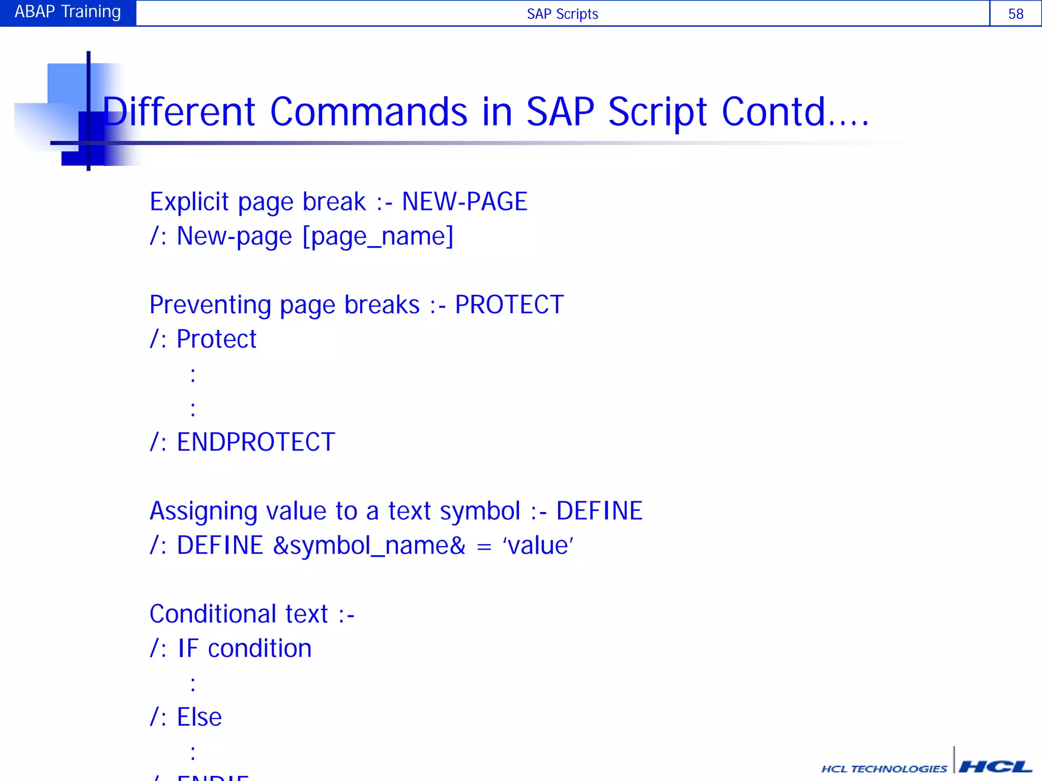 ABAP Training SAP Scripts 58
Different Commands in SAP Script Contd….
Explicit page break :- NEW-PAGE
/: New-page [page_name]
Preventing page breaks :- PROTECT
/: Protect
:
:
/: ENDPROTECT
Assigning value to a text symbol :- DEFINE
/: DEFINE &symbol_name& = ‘value’
Conditional text :-
/: IF condition
:
/: Else
:
 