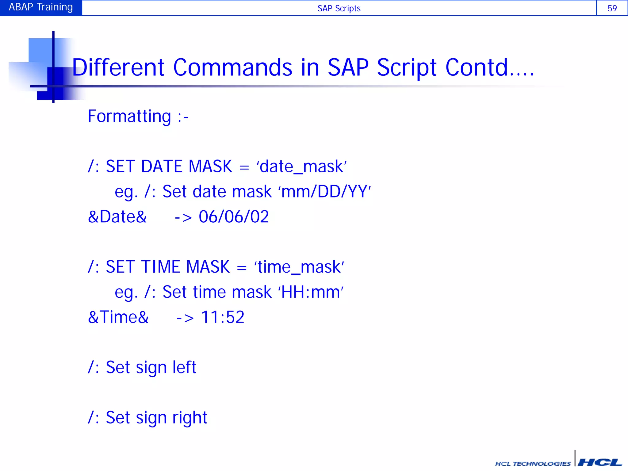 ABAP Training SAP Scripts 59
Different Commands in SAP Script Contd….
Formatting :-
/: SET DATE MASK = ‘date_mask’
eg. /: Set date mask ‘mm/DD/YY’
&Date& -> 06/06/02
/: SET TIME MASK = ‘time_mask’
eg. /: Set time mask ‘HH:mm’
&Time& -> 11:52
/: Set sign left
/: Set sign right
 