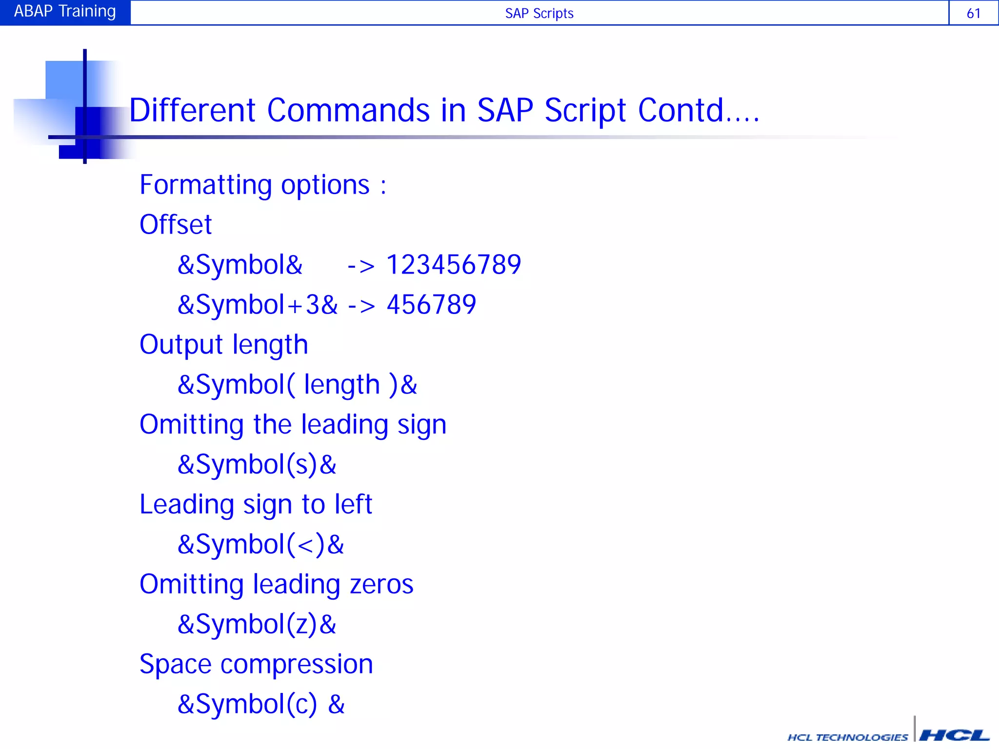 ABAP Training SAP Scripts 61
Different Commands in SAP Script Contd….
Formatting options :
Offset
&Symbol& -> 123456789
&Symbol+3& -> 456789
Output length
&Symbol( length )&
Omitting the leading sign
&Symbol(s)&
Leading sign to left
&Symbol(<)&
Omitting leading zeros
&Symbol(z)&
Space compression
&Symbol(c) &
 