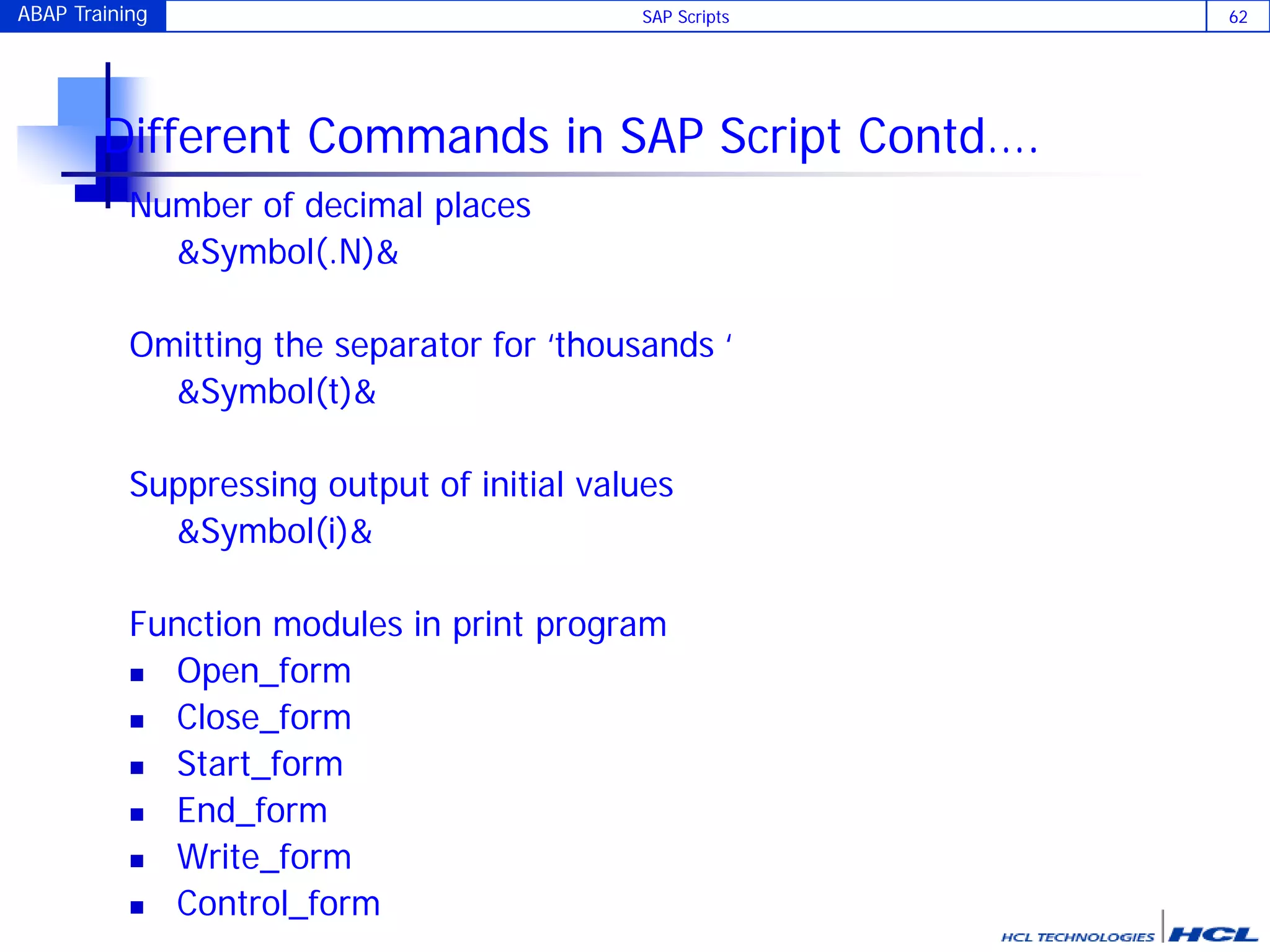ABAP Training SAP Scripts 62
Different Commands in SAP Script Contd….
Number of decimal places
&Symbol(.N)&
Omitting the separator for ‘thousands ‘
&Symbol(t)&
Suppressing output of initial values
&Symbol(i)&
Function modules in print program
 Open_form
 Close_form
 Start_form
 End_form
 Write_form
 Control_form
 