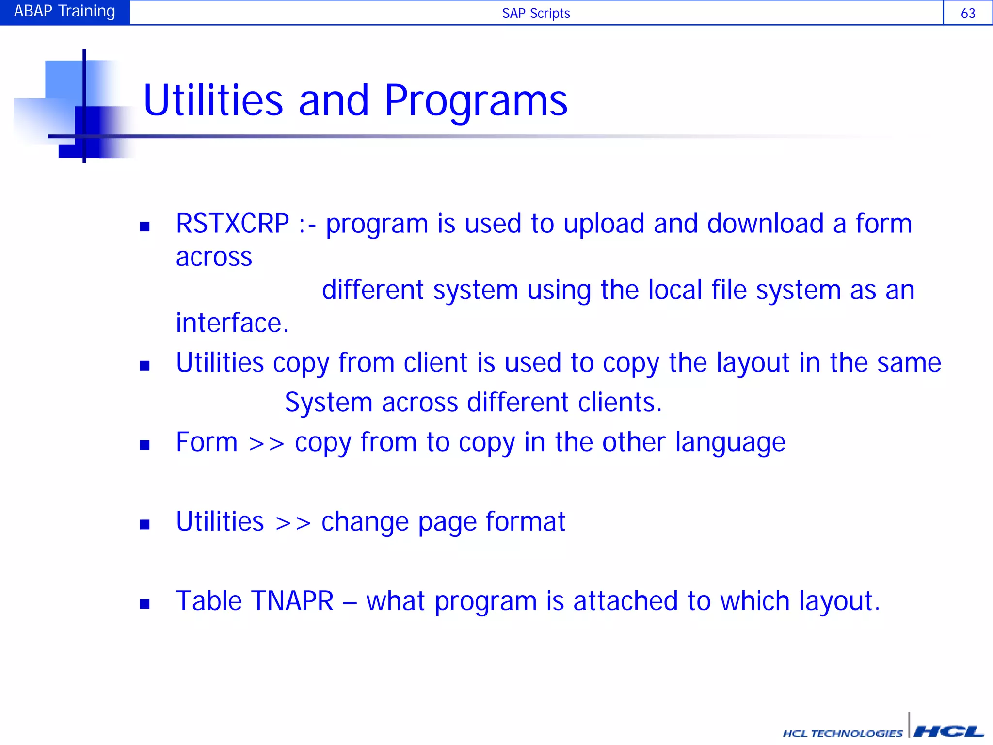ABAP Training SAP Scripts 63
Utilities and Programs
 RSTXCRP :- program is used to upload and download a form
across
different system using the local file system as an
interface.
 Utilities copy from client is used to copy the layout in the same
System across different clients.
 Form >> copy from to copy in the other language
 Utilities >> change page format
 Table TNAPR – what program is attached to which layout.
 