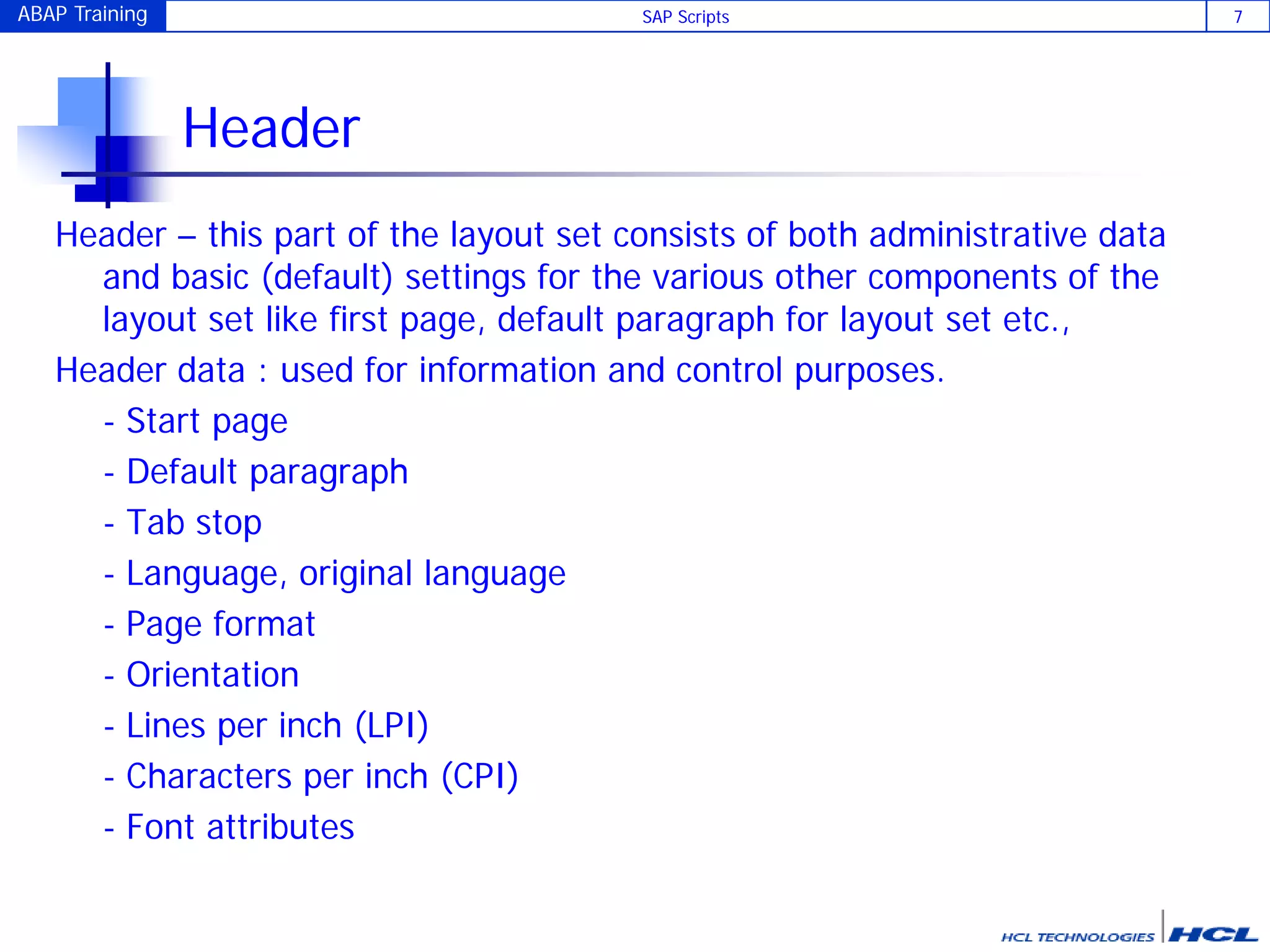 ABAP Training SAP Scripts 7
Header
Header – this part of the layout set consists of both administrative data
and basic (default) settings for the various other components of the
layout set like first page, default paragraph for layout set etc.,
Header data : used for information and control purposes.
- Start page
- Default paragraph
- Tab stop
- Language, original language
- Page format
- Orientation
- Lines per inch (LPI)
- Characters per inch (CPI)
- Font attributes
 