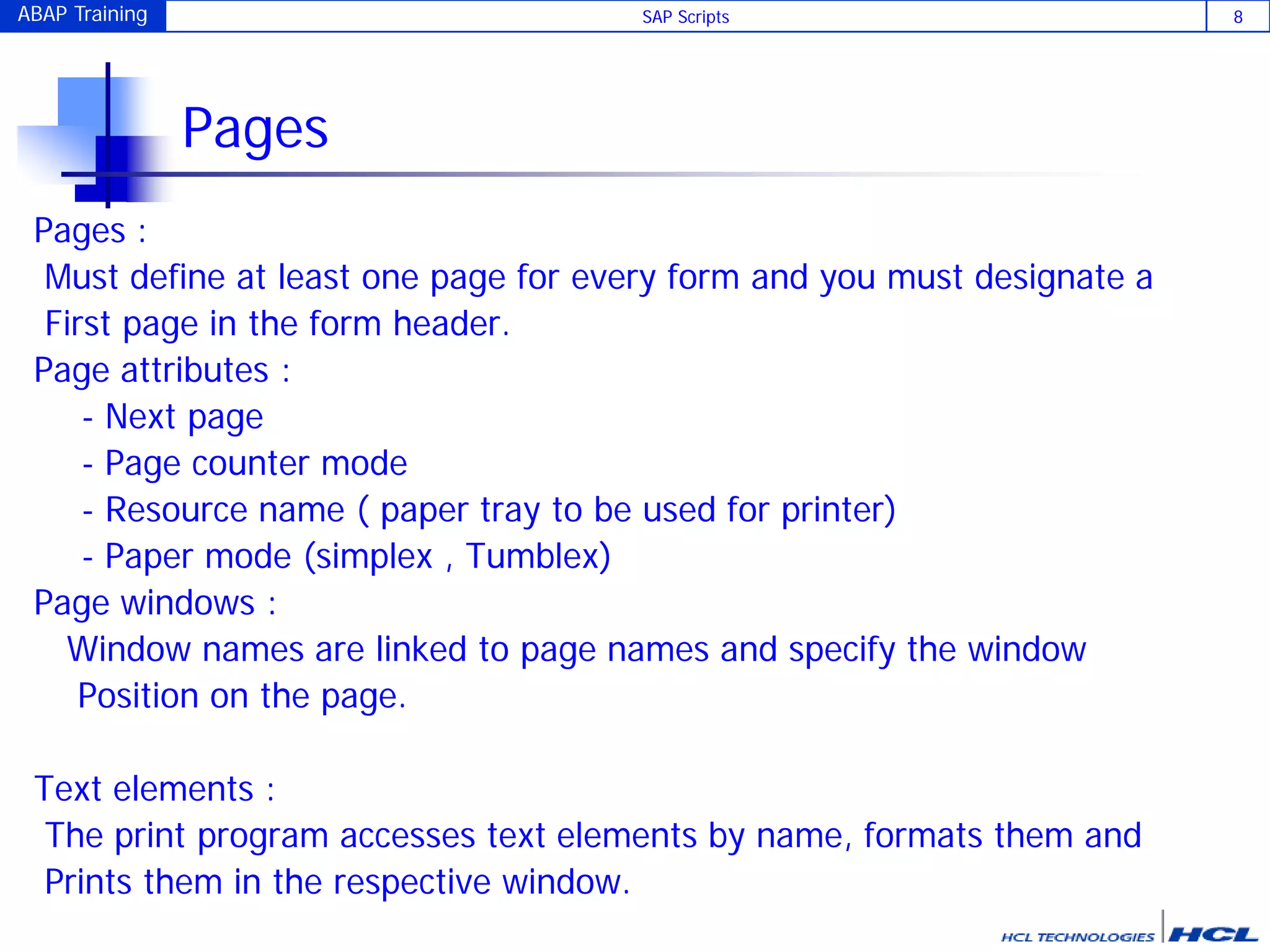 ABAP Training SAP Scripts 8
Pages
Pages :
Must define at least one page for every form and you must designate a
First page in the form header.
Page attributes :
- Next page
- Page counter mode
- Resource name ( paper tray to be used for printer)
- Paper mode (simplex , Tumblex)
Page windows :
Window names are linked to page names and specify the window
Position on the page.
Text elements :
The print program accesses text elements by name, formats them and
Prints them in the respective window.
 