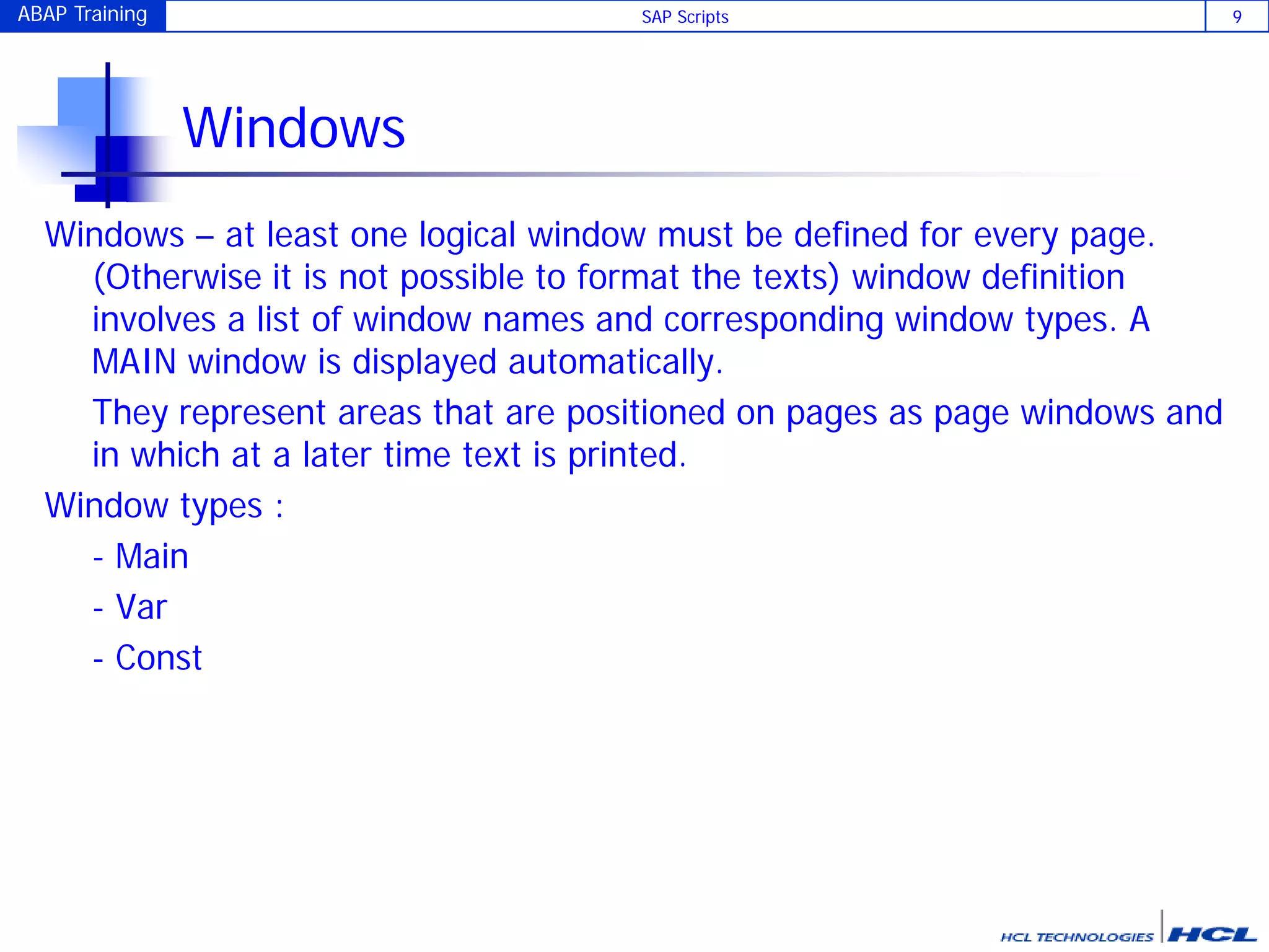 ABAP Training SAP Scripts 9
Windows
Windows – at least one logical window must be defined for every page.
(Otherwise it is not possible to format the texts) window definition
involves a list of window names and corresponding window types. A
MAIN window is displayed automatically.
They represent areas that are positioned on pages as page windows and
in which at a later time text is printed.
Window types :
- Main
- Var
- Const
 