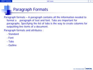 ABAP Training SAP Scripts 11
Paragraph Formats
Paragraph formats – A paragraph contains all the information needed to
format a paragraph of text and font. Tabs are important for
paragraphs. Specifying the list of tabs is the way to create columns for
outputting line items of a document.
Paragraph formats and attributes :
- Standard
- Font
- Tabs
- Outline
 