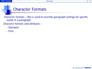 ABAP Training SAP Scripts 12
Character Formats
Character formats – this is used to override paragraph settings for specific
words in a paragraph.
Character formats and attributes :
- Standard
- Font
 