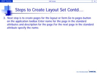 ABAP Training SAP Scripts 18
Steps to Create Layout Set Contd….
3. Next step is to create pages for the layout or form.Go to pages button
on the application toolbar.Enter name for the page in the standard
attributes and description for the page.For the next page in the standard
attribute specify the name.
 