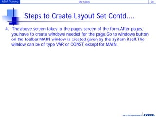 ABAP Training SAP Scripts 20
Steps to Create Layout Set Contd….
4. The above screen takes to the pages screen of the form.After pages,
you have to create windows needed for the page.Go to windows button
on the toolbar.MAIN window is created given by the system itself.The
window can be of type VAR or CONST except for MAIN.
 